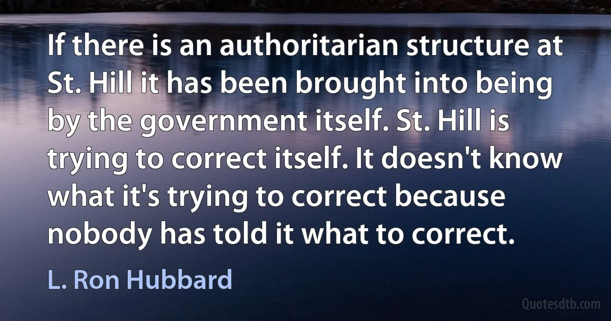 If there is an authoritarian structure at St. Hill it has been brought into being by the government itself. St. Hill is trying to correct itself. It doesn't know what it's trying to correct because nobody has told it what to correct. (L. Ron Hubbard)