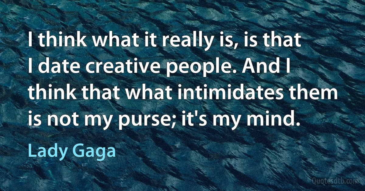 I think what it really is, is that I date creative people. And I think that what intimidates them is not my purse; it's my mind. (Lady Gaga)