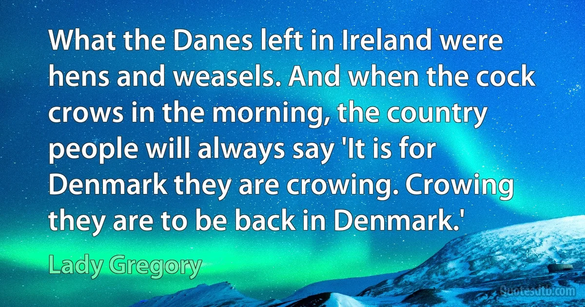 What the Danes left in Ireland were hens and weasels. And when the cock crows in the morning, the country people will always say 'It is for Denmark they are crowing. Crowing they are to be back in Denmark.' (Lady Gregory)