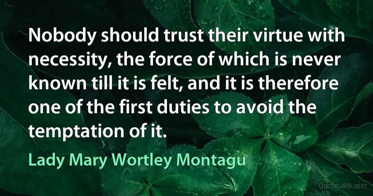 Nobody should trust their virtue with necessity, the force of which is never known till it is felt, and it is therefore one of the first duties to avoid the temptation of it. (Lady Mary Wortley Montagu)