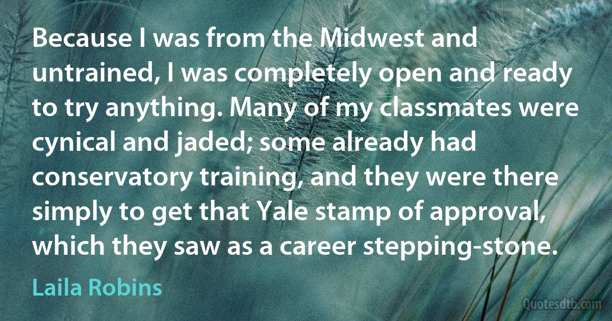 Because I was from the Midwest and untrained, I was completely open and ready to try anything. Many of my classmates were cynical and jaded; some already had conservatory training, and they were there simply to get that Yale stamp of approval, which they saw as a career stepping-stone. (Laila Robins)