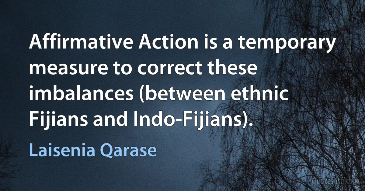 Affirmative Action is a temporary measure to correct these imbalances (between ethnic Fijians and Indo-Fijians). (Laisenia Qarase)