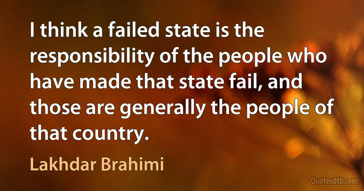 I think a failed state is the responsibility of the people who have made that state fail, and those are generally the people of that country. (Lakhdar Brahimi)