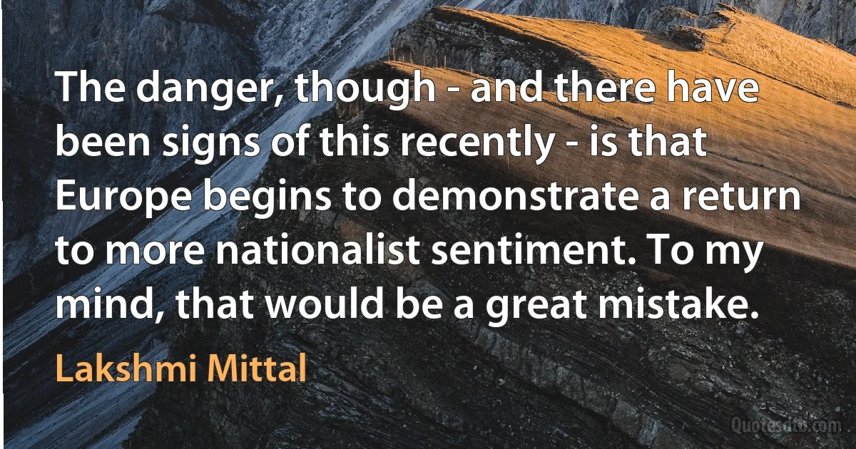 The danger, though - and there have been signs of this recently - is that Europe begins to demonstrate a return to more nationalist sentiment. To my mind, that would be a great mistake. (Lakshmi Mittal)