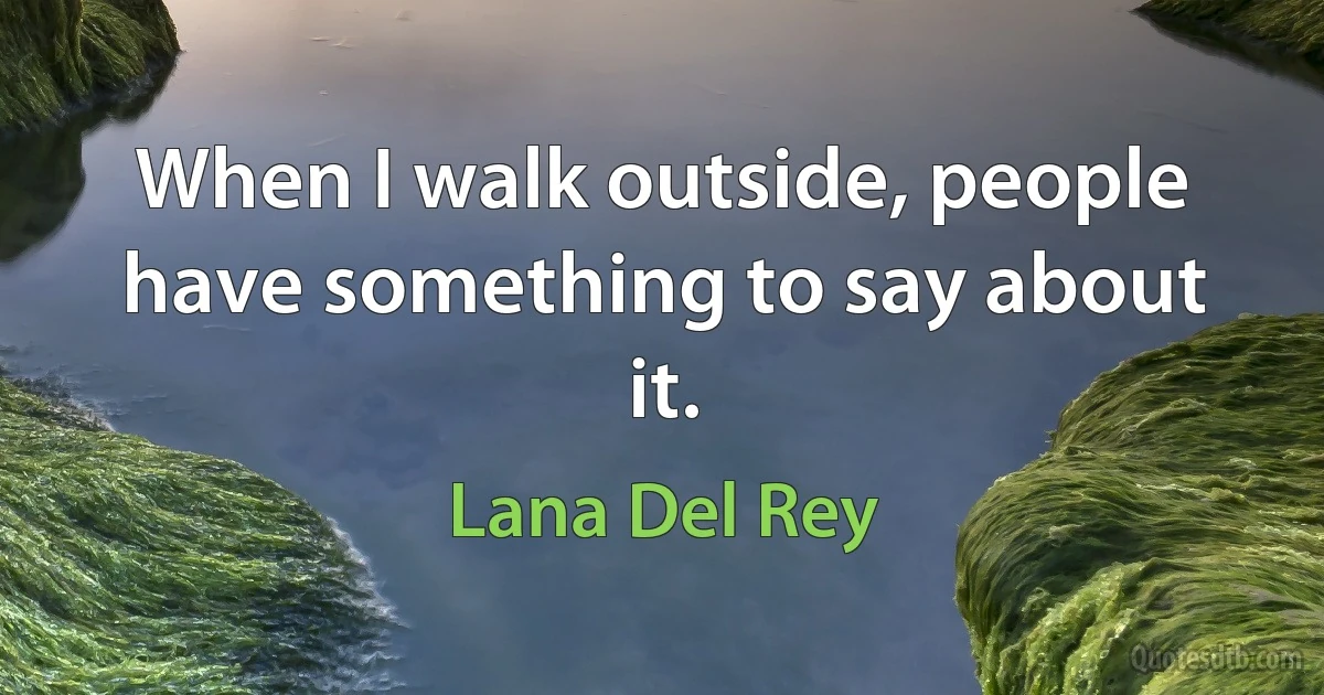 When I walk outside, people have something to say about it. (Lana Del Rey)