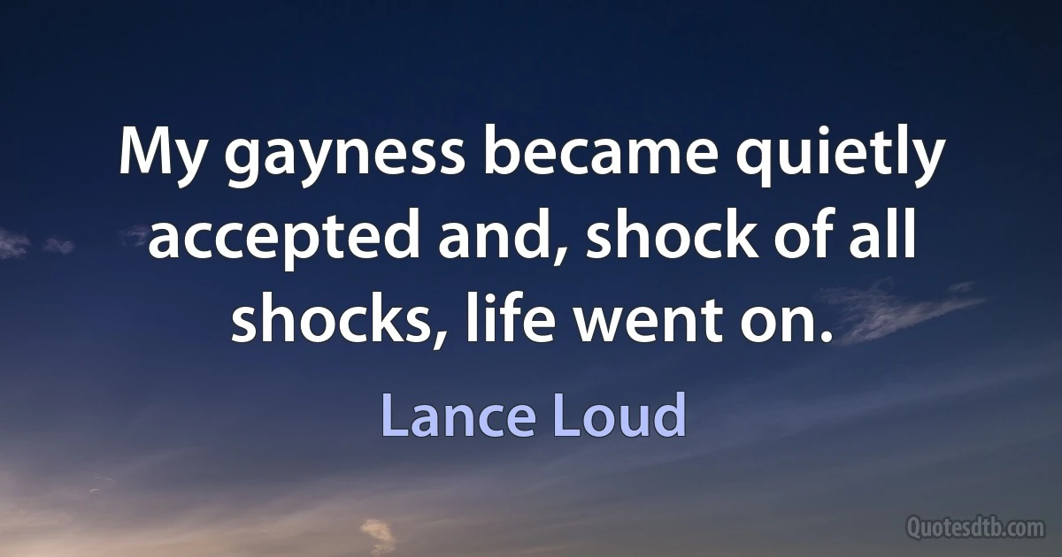 My gayness became quietly accepted and, shock of all shocks, life went on. (Lance Loud)