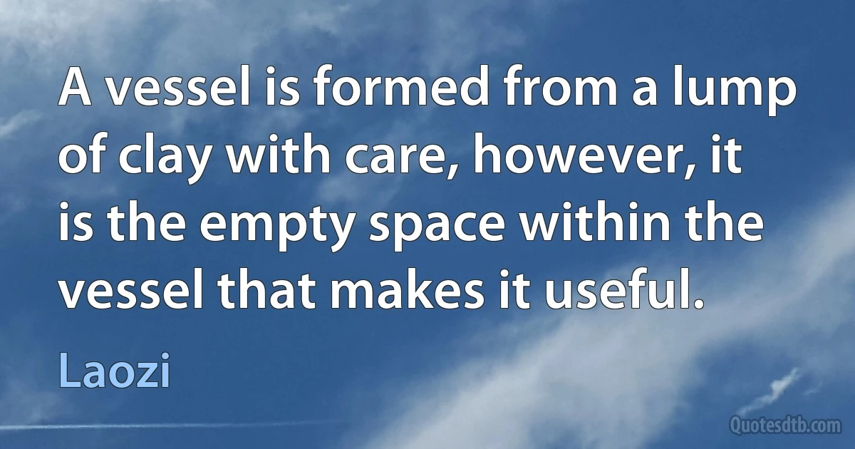 A vessel is formed from a lump of clay with care, however, it is the empty space within the vessel that makes it useful. (Laozi)