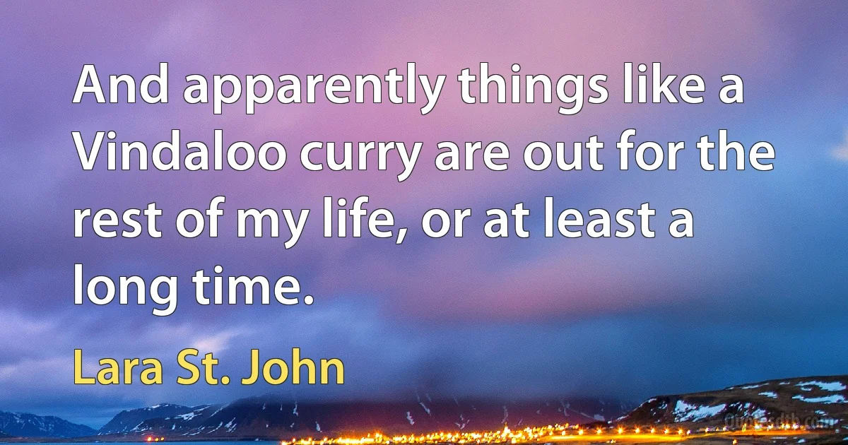 And apparently things like a Vindaloo curry are out for the rest of my life, or at least a long time. (Lara St. John)