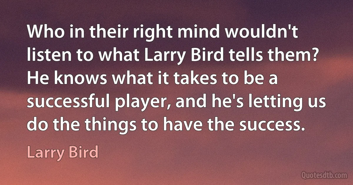 Who in their right mind wouldn't listen to what Larry Bird tells them? He knows what it takes to be a successful player, and he's letting us do the things to have the success. (Larry Bird)