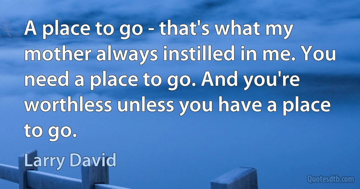 A place to go - that's what my mother always instilled in me. You need a place to go. And you're worthless unless you have a place to go. (Larry David)