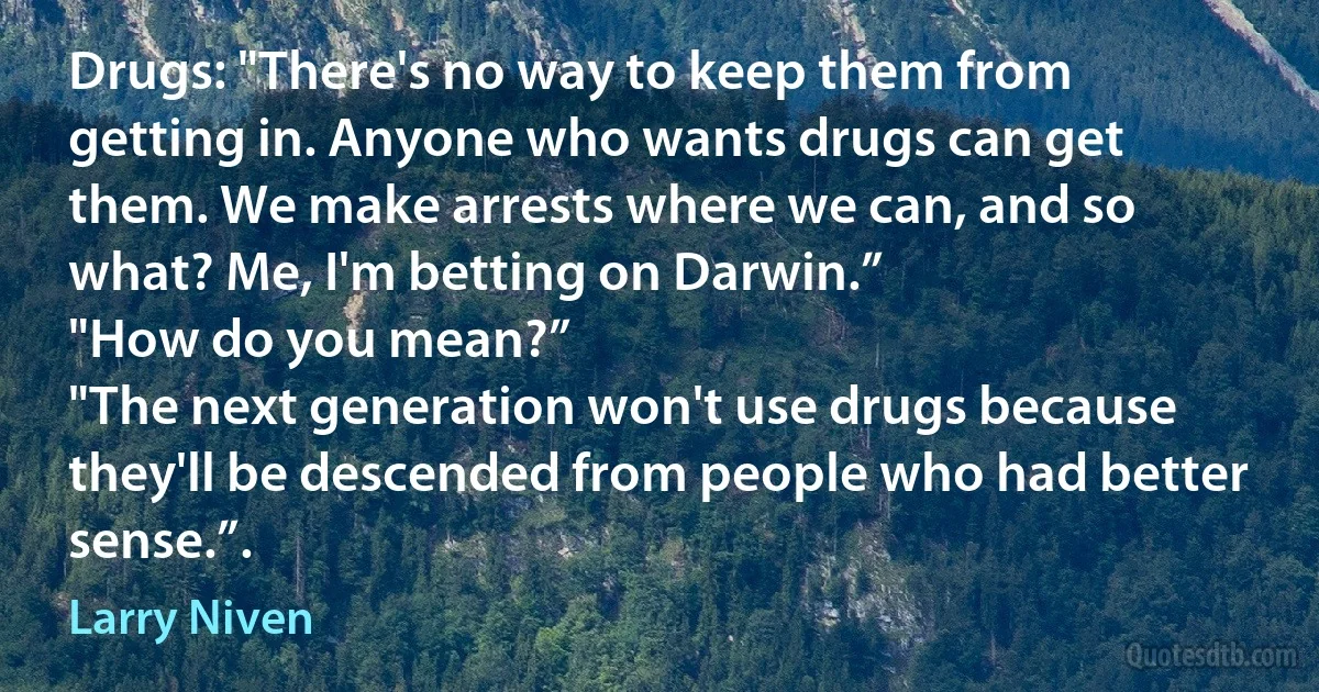 Drugs: "There's no way to keep them from getting in. Anyone who wants drugs can get them. We make arrests where we can, and so what? Me, I'm betting on Darwin.”
"How do you mean?”
"The next generation won't use drugs because they'll be descended from people who had better sense.”. (Larry Niven)