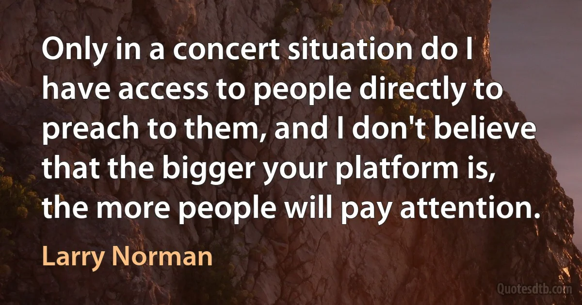 Only in a concert situation do I have access to people directly to preach to them, and I don't believe that the bigger your platform is, the more people will pay attention. (Larry Norman)