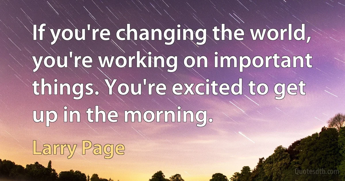 If you're changing the world, you're working on important things. You're excited to get up in the morning. (Larry Page)