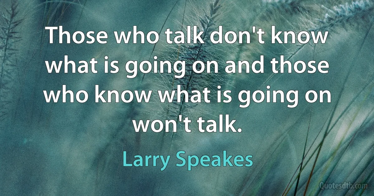 Those who talk don't know what is going on and those who know what is going on won't talk. (Larry Speakes)