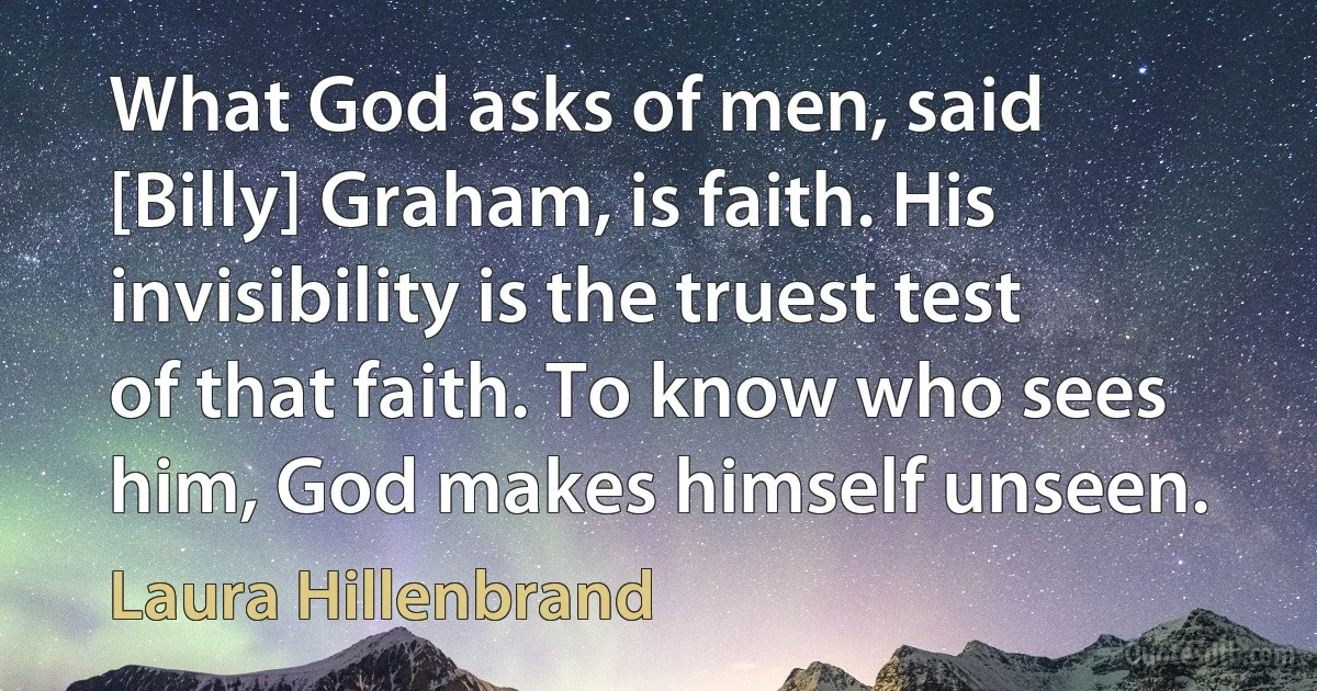 What God asks of men, said [Billy] Graham, is faith. His invisibility is the truest test of that faith. To know who sees him, God makes himself unseen. (Laura Hillenbrand)