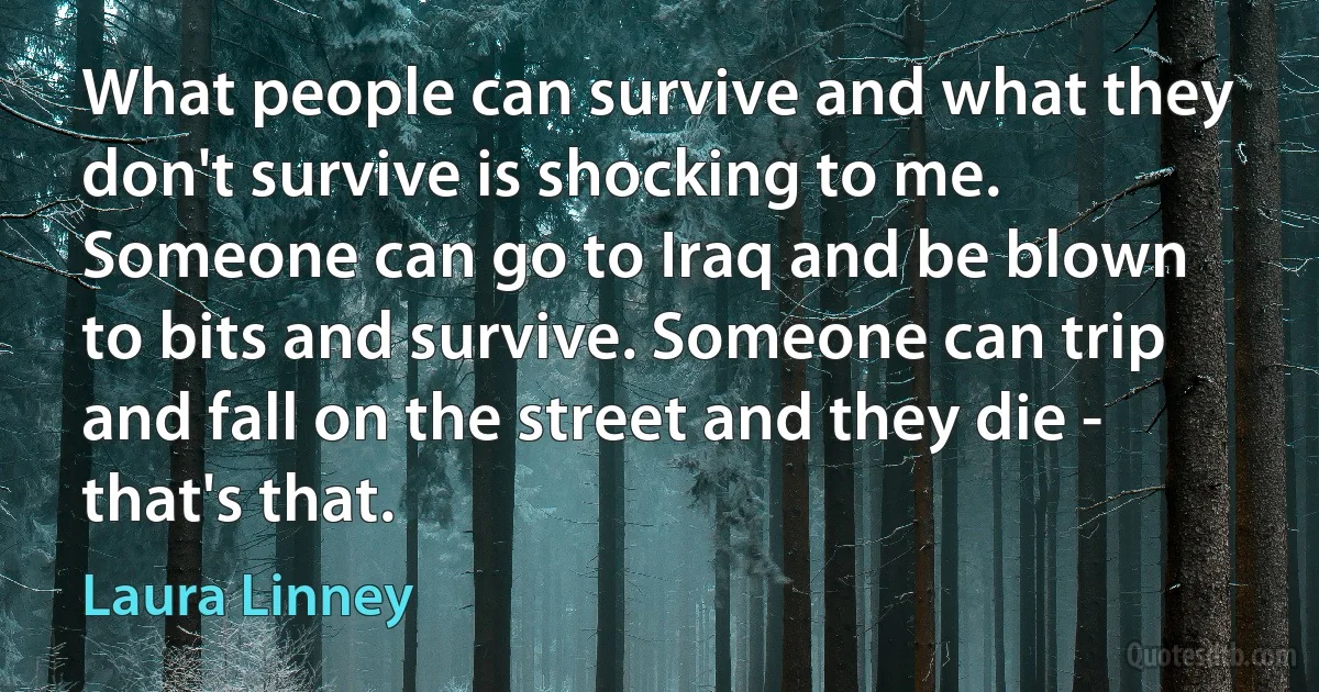 What people can survive and what they don't survive is shocking to me. Someone can go to Iraq and be blown to bits and survive. Someone can trip and fall on the street and they die - that's that. (Laura Linney)