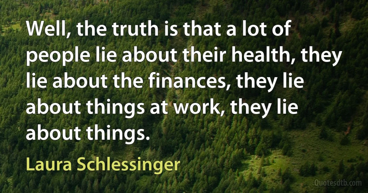 Well, the truth is that a lot of people lie about their health, they lie about the finances, they lie about things at work, they lie about things. (Laura Schlessinger)