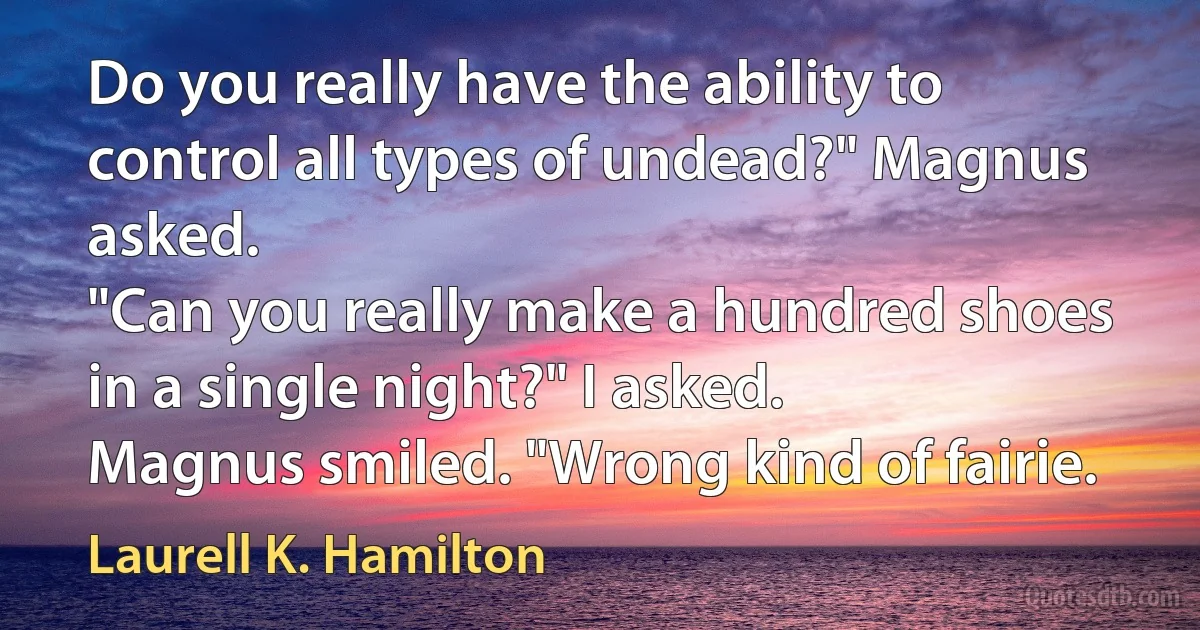 Do you really have the ability to control all types of undead?" Magnus asked.
"Can you really make a hundred shoes in a single night?" I asked.
Magnus smiled. "Wrong kind of fairie. (Laurell K. Hamilton)