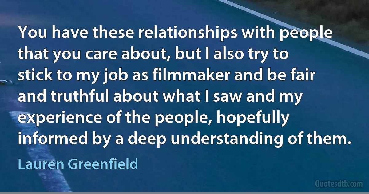 You have these relationships with people that you care about, but I also try to stick to my job as filmmaker and be fair and truthful about what I saw and my experience of the people, hopefully informed by a deep understanding of them. (Lauren Greenfield)