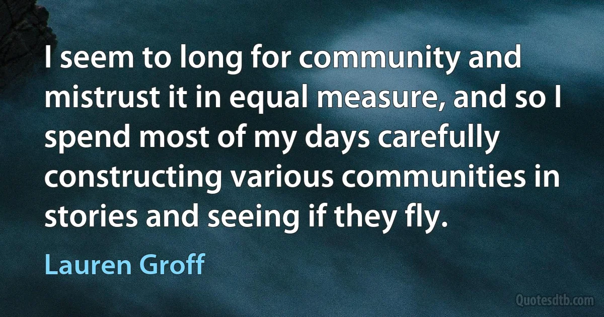 I seem to long for community and mistrust it in equal measure, and so I spend most of my days carefully constructing various communities in stories and seeing if they fly. (Lauren Groff)