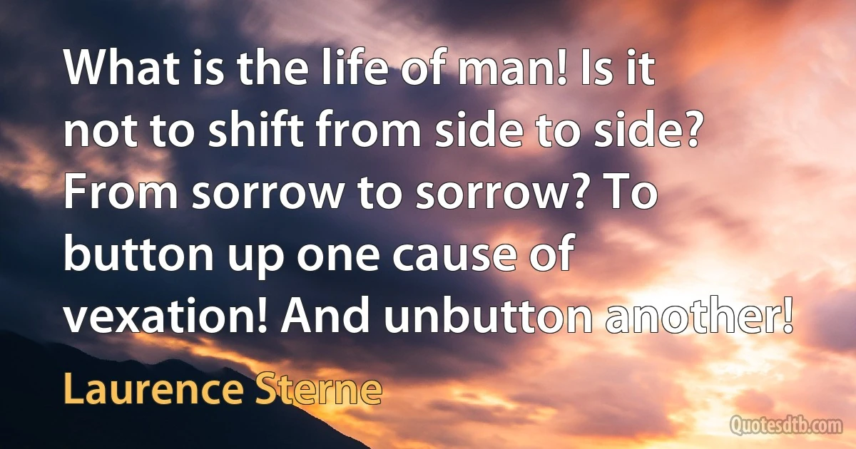 What is the life of man! Is it not to shift from side to side? From sorrow to sorrow? To button up one cause of vexation! And unbutton another! (Laurence Sterne)