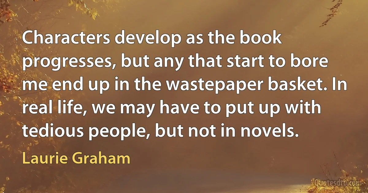 Characters develop as the book progresses, but any that start to bore me end up in the wastepaper basket. In real life, we may have to put up with tedious people, but not in novels. (Laurie Graham)