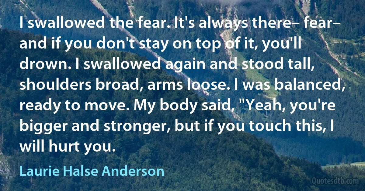 I swallowed the fear. It's always there– fear– and if you don't stay on top of it, you'll drown. I swallowed again and stood tall, shoulders broad, arms loose. I was balanced, ready to move. My body said, "Yeah, you're bigger and stronger, but if you touch this, I will hurt you. (Laurie Halse Anderson)