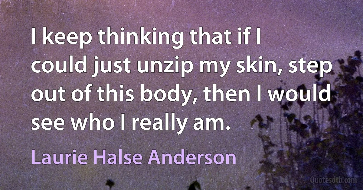 I keep thinking that if I could just unzip my skin, step out of this body, then I would see who I really am. (Laurie Halse Anderson)