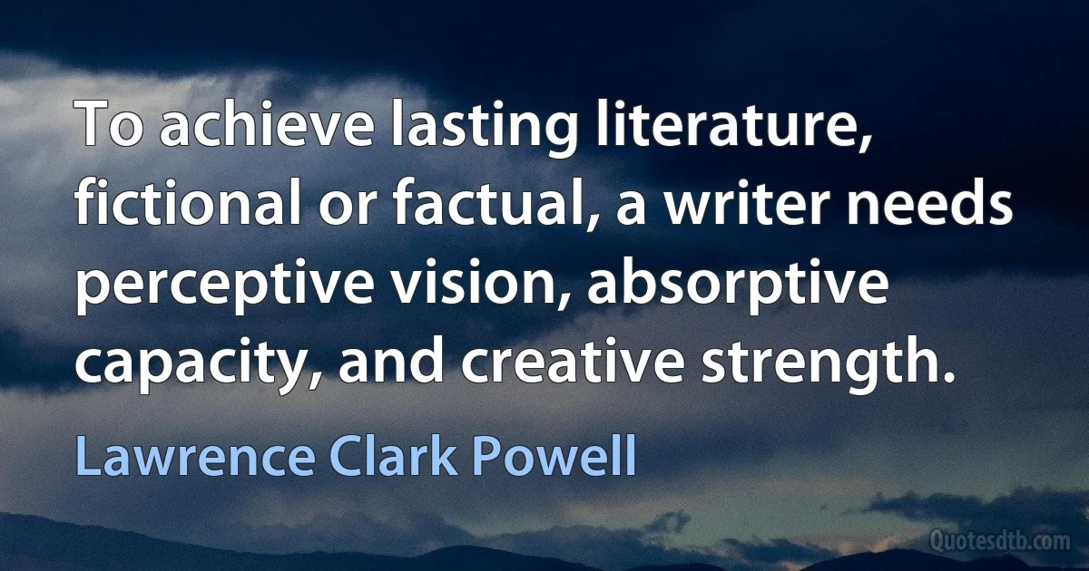 To achieve lasting literature, fictional or factual, a writer needs perceptive vision, absorptive capacity, and creative strength. (Lawrence Clark Powell)