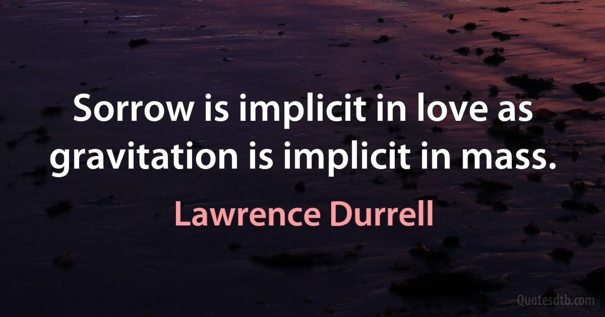 Sorrow is implicit in love as gravitation is implicit in mass. (Lawrence Durrell)