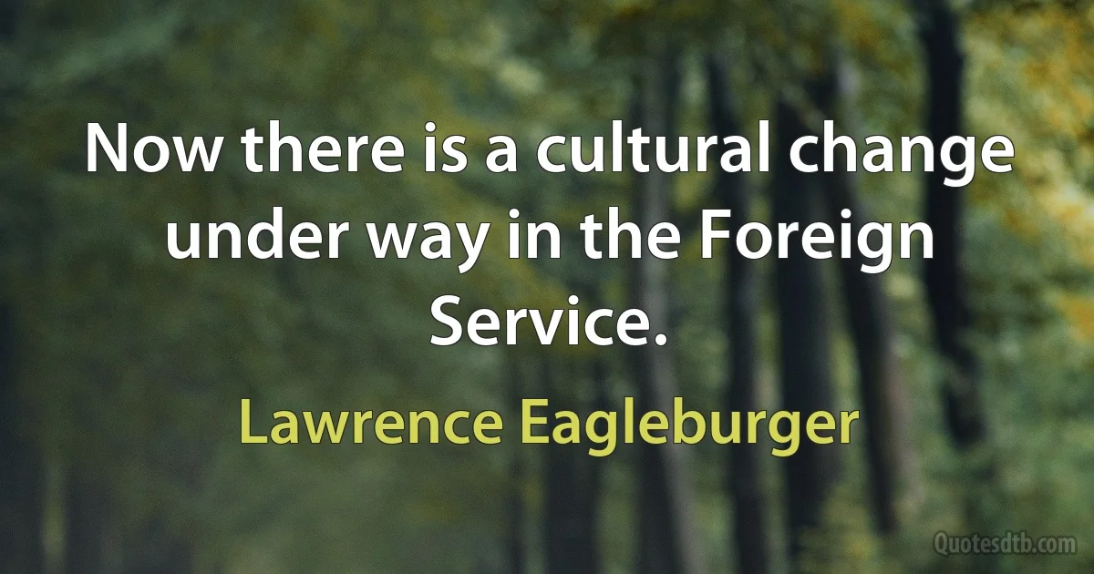 Now there is a cultural change under way in the Foreign Service. (Lawrence Eagleburger)