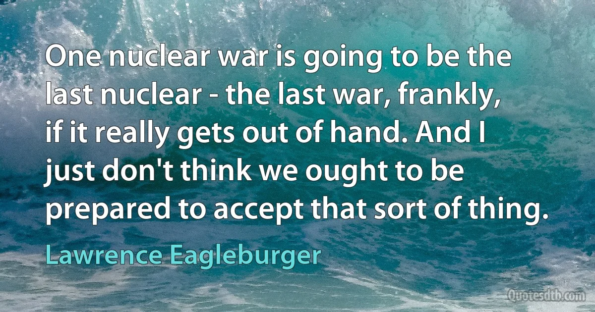 One nuclear war is going to be the last nuclear - the last war, frankly, if it really gets out of hand. And I just don't think we ought to be prepared to accept that sort of thing. (Lawrence Eagleburger)