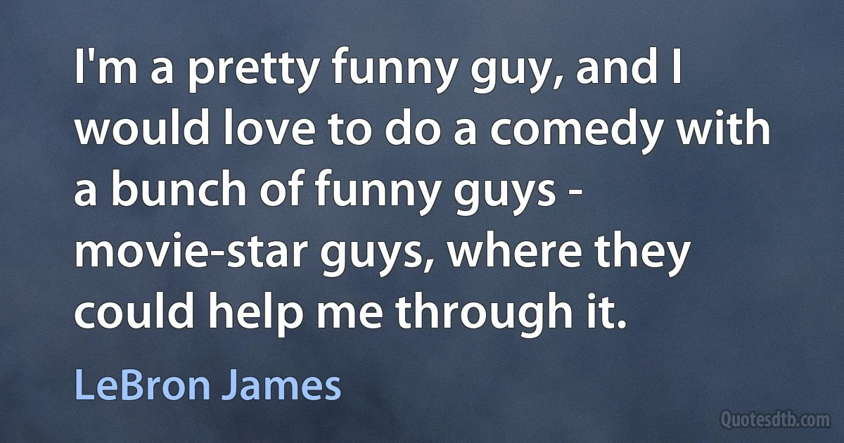 I'm a pretty funny guy, and I would love to do a comedy with a bunch of funny guys - movie-star guys, where they could help me through it. (LeBron James)