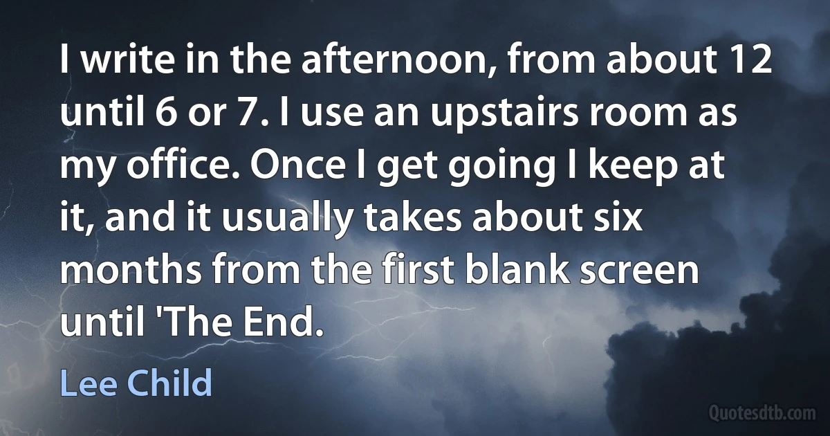 I write in the afternoon, from about 12 until 6 or 7. I use an upstairs room as my office. Once I get going I keep at it, and it usually takes about six months from the first blank screen until 'The End. (Lee Child)