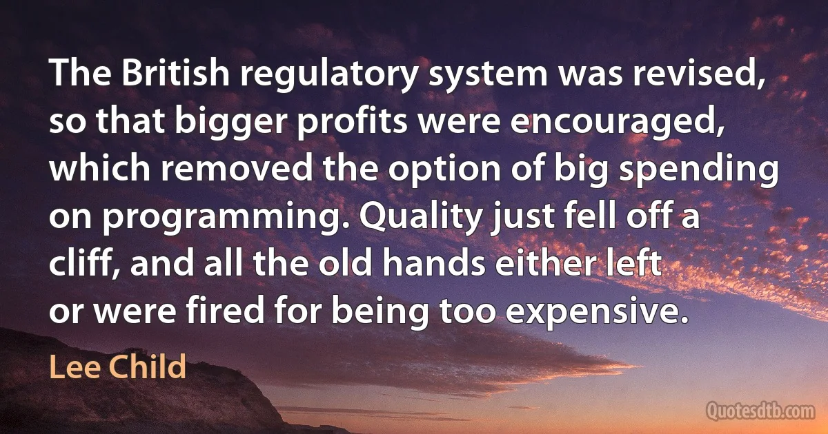 The British regulatory system was revised, so that bigger profits were encouraged, which removed the option of big spending on programming. Quality just fell off a cliff, and all the old hands either left or were fired for being too expensive. (Lee Child)