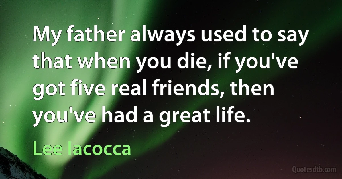 My father always used to say that when you die, if you've got five real friends, then you've had a great life. (Lee Iacocca)