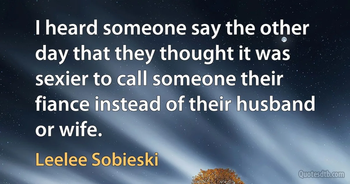 I heard someone say the other day that they thought it was sexier to call someone their fiance instead of their husband or wife. (Leelee Sobieski)