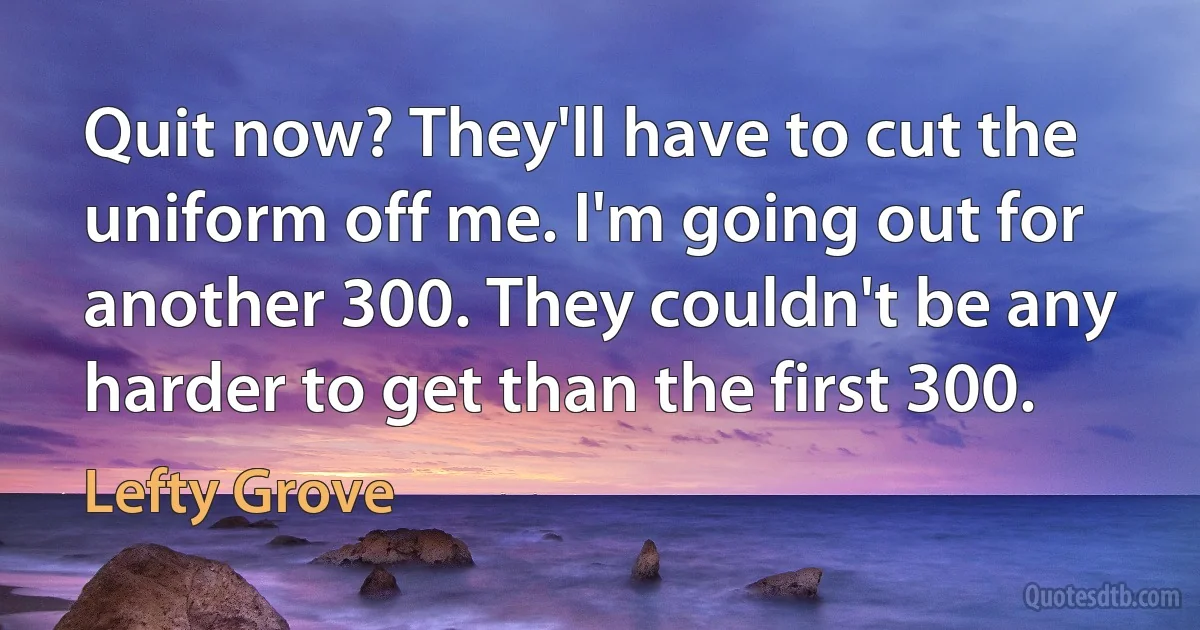 Quit now? They'll have to cut the uniform off me. I'm going out for another 300. They couldn't be any harder to get than the first 300. (Lefty Grove)