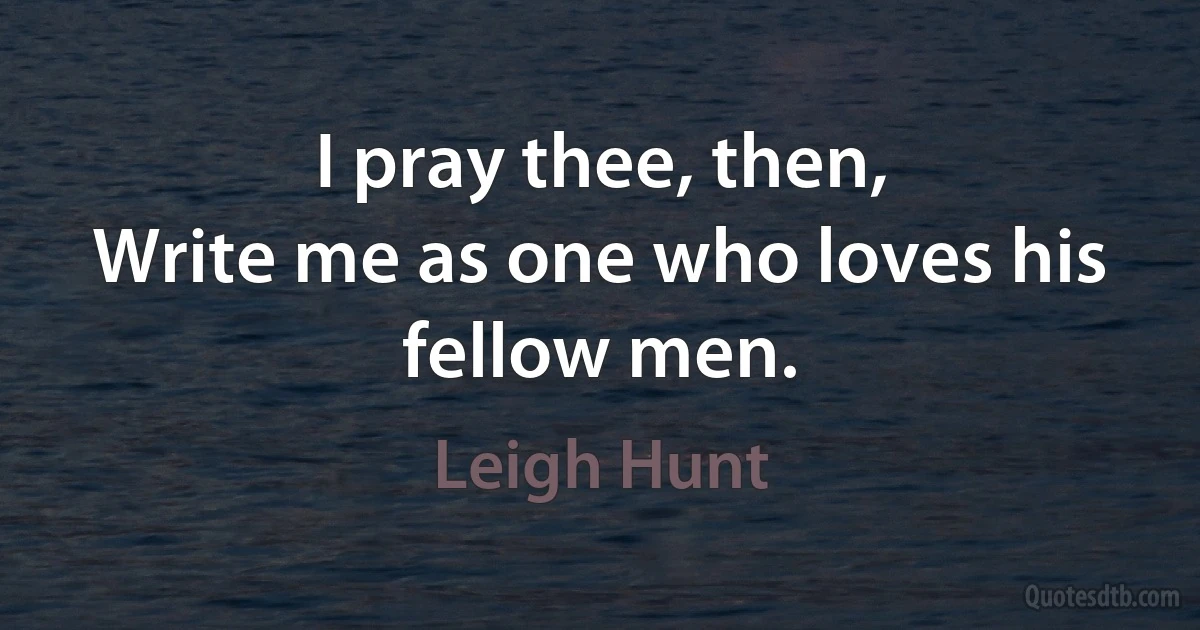 I pray thee, then,
Write me as one who loves his fellow men. (Leigh Hunt)