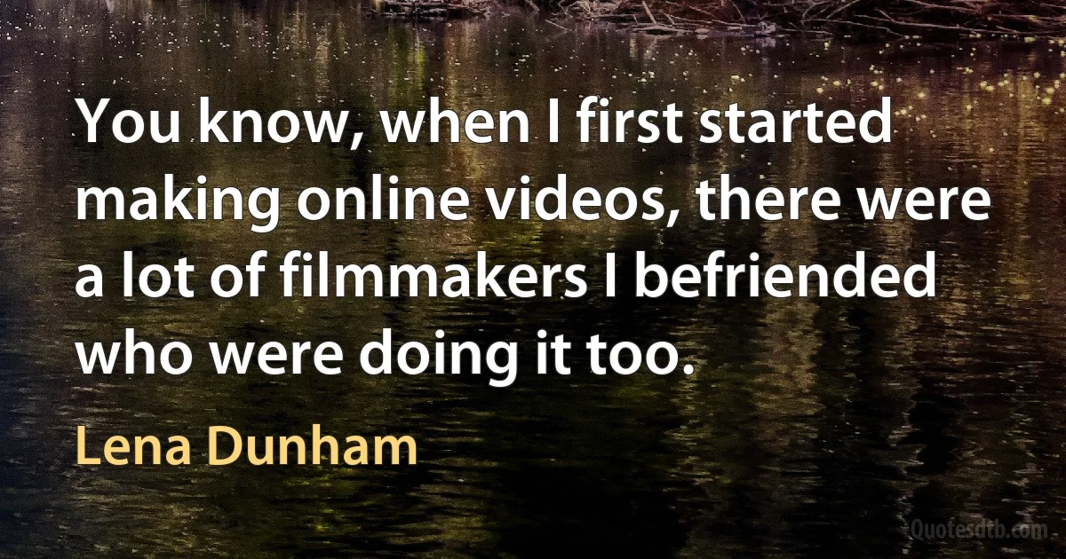 You know, when I first started making online videos, there were a lot of filmmakers I befriended who were doing it too. (Lena Dunham)