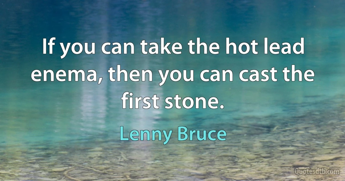 If you can take the hot lead enema, then you can cast the first stone. (Lenny Bruce)