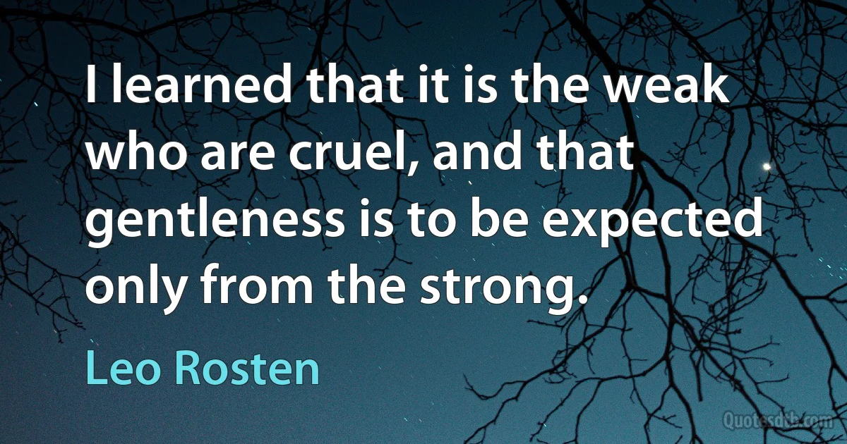 I learned that it is the weak who are cruel, and that gentleness is to be expected only from the strong. (Leo Rosten)