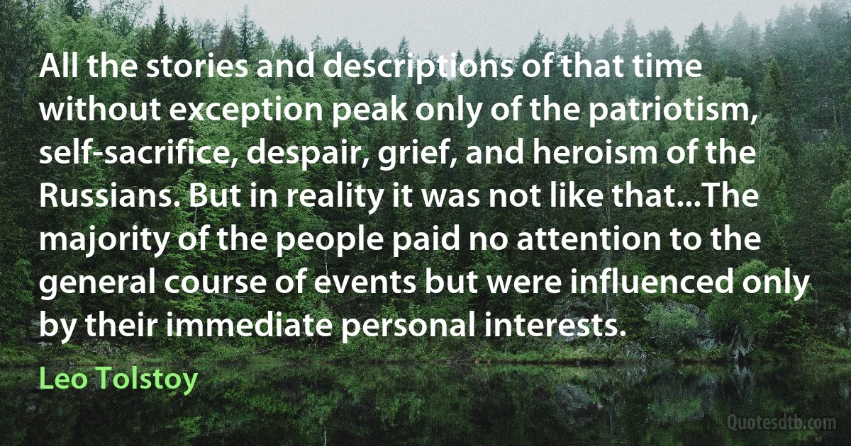 All the stories and descriptions of that time without exception peak only of the patriotism, self-sacrifice, despair, grief, and heroism of the Russians. But in reality it was not like that...The majority of the people paid no attention to the general course of events but were influenced only by their immediate personal interests. (Leo Tolstoy)