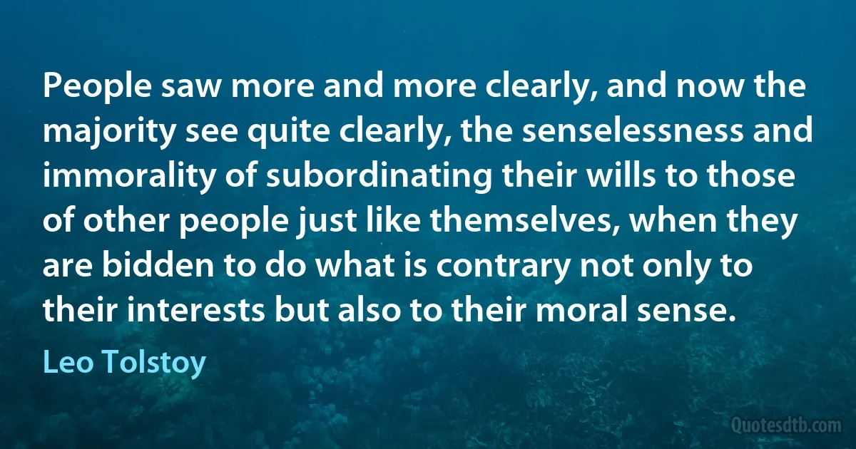 People saw more and more clearly, and now the majority see quite clearly, the senselessness and immorality of subordinating their wills to those of other people just like themselves, when they are bidden to do what is contrary not only to their interests but also to their moral sense. (Leo Tolstoy)