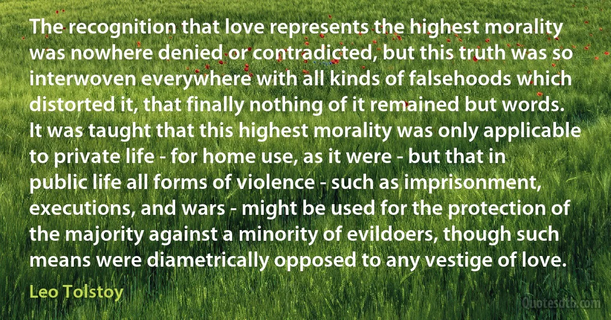 The recognition that love represents the highest morality was nowhere denied or contradicted, but this truth was so interwoven everywhere with all kinds of falsehoods which distorted it, that finally nothing of it remained but words. It was taught that this highest morality was only applicable to private life - for home use, as it were - but that in public life all forms of violence - such as imprisonment, executions, and wars - might be used for the protection of the majority against a minority of evildoers, though such means were diametrically opposed to any vestige of love. (Leo Tolstoy)