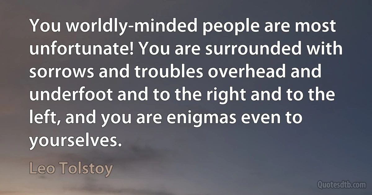 You worldly-minded people are most unfortunate! You are surrounded with sorrows and troubles overhead and underfoot and to the right and to the left, and you are enigmas even to yourselves. (Leo Tolstoy)