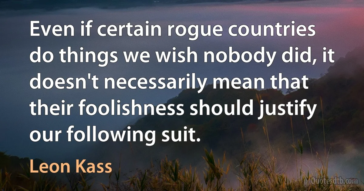 Even if certain rogue countries do things we wish nobody did, it doesn't necessarily mean that their foolishness should justify our following suit. (Leon Kass)