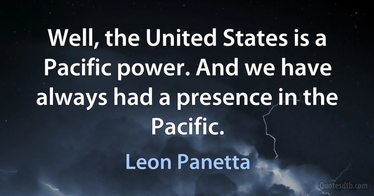 Well, the United States is a Pacific power. And we have always had a presence in the Pacific. (Leon Panetta)