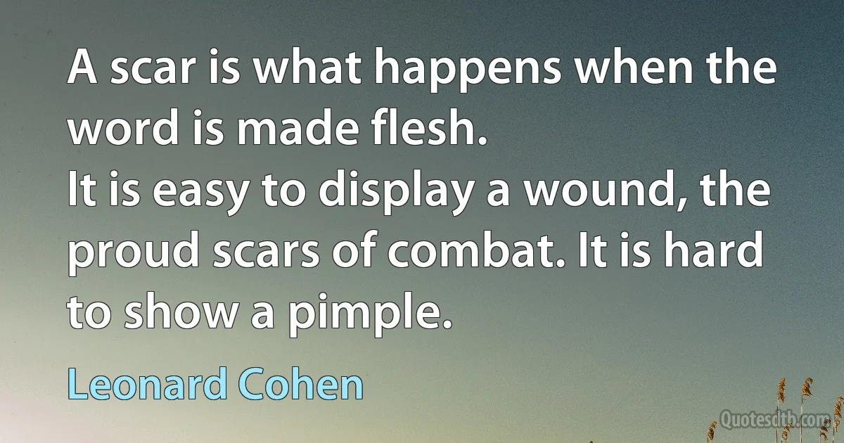 A scar is what happens when the word is made flesh.
It is easy to display a wound, the proud scars of combat. It is hard to show a pimple. (Leonard Cohen)