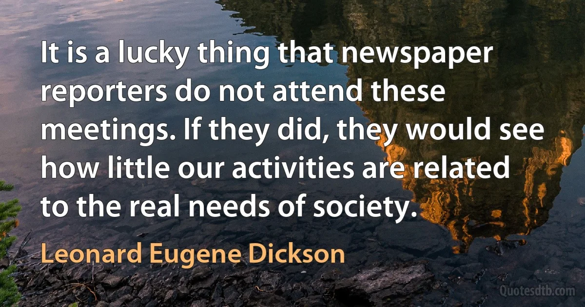 It is a lucky thing that newspaper reporters do not attend these meetings. If they did, they would see how little our activities are related to the real needs of society. (Leonard Eugene Dickson)